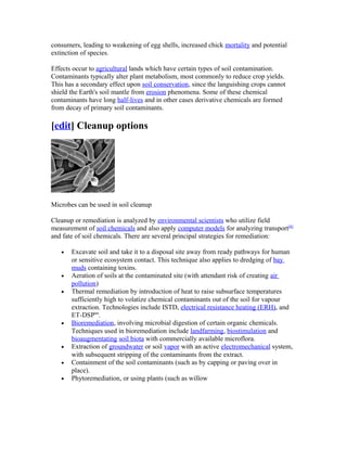 consumers, leading to weakening of egg shells, increased chick mortality and potential
extinction of species.
Effects occur to agricultural lands which have certain types of soil contamination.
Contaminants typically alter plant metabolism, most commonly to reduce crop yields.
This has a secondary effect upon soil conservation, since the languishing crops cannot
shield the Earth's soil mantle from erosion phenomena. Some of these chemical
contaminants have long half-lives and in other cases derivative chemicals are formed
from decay of primary soil contaminants.
[edit] Cleanup options
Microbes can be used in soil cleanup
Cleanup or remediation is analyzed by environmental scientists who utilize field
measurement of soil chemicals and also apply computer models for analyzing transport[6]
and fate of soil chemicals. There are several principal strategies for remediation:
• Excavate soil and take it to a disposal site away from ready pathways for human
or sensitive ecosystem contact. This technique also applies to dredging of bay
muds containing toxins.
• Aeration of soils at the contaminated site (with attendant risk of creating air
pollution)
• Thermal remediation by introduction of heat to raise subsurface temperatures
sufficiently high to volatize chemical contaminants out of the soil for vapour
extraction. Technologies include ISTD, electrical resistance heating (ERH), and
ET-DSPtm
.
• Bioremediation, involving microbial digestion of certain organic chemicals.
Techniques used in bioremediation include landfarming, biostimulation and
bioaugmentating soil biota with commercially available microflora.
• Extraction of groundwater or soil vapor with an active electromechanical system,
with subsequent stripping of the contaminants from the extract.
• Containment of the soil contaminants (such as by capping or paving over in
place).
• Phytoremediation, or using plants (such as willow
 