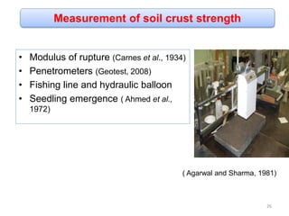 Measurement of soil crust strength
• Modulus of rupture (Carnes et al., 1934)
• Penetrometers (Geotest, 2008)
• Fishing line and hydraulic balloon
• Seedling emergence ( Ahmed et al.,
1972)
( Agarwal and Sharma, 1981)
26
 