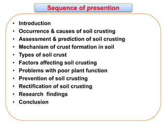 Sequence of presention
• Introduction
• Occurrence & causes of soil crusting
• Assessment & prediction of soil crusting
• Mechanism of crust formation in soil
• Types of soil crust
• Factors affecting soil crusting
• Problems with poor plant function
• Prevention of soil crusting
• Rectification of soil crusting
• Research findings
• Conclusion
3
 