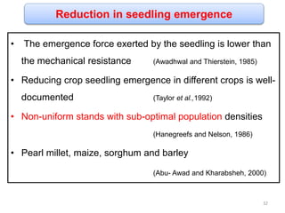 Reduction in seedling emergence
• The emergence force exerted by the seedling is lower than
the mechanical resistance (Awadhwal and Thierstein, 1985)
• Reducing crop seedling emergence in different crops is well-
documented (Taylor et al.,1992)
• Non-uniform stands with sub-optimal population densities
(Hanegreefs and Nelson, 1986)
• Pearl millet, maize, sorghum and barley
(Abu- Awad and Kharabsheh, 2000)
32
 