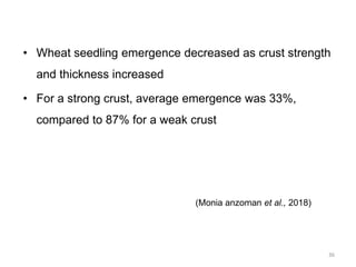 • Wheat seedling emergence decreased as crust strength
and thickness increased
• For a strong crust, average emergence was 33%,
compared to 87% for a weak crust
(Monia anzoman et al., 2018)
36
 