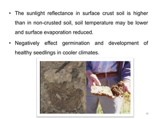 • The sunlight reflectance in surface crust soil is higher
than in non-crusted soil, soil temperature may be lower
and surface evaporation reduced.
• Negatively effect germination and development of
healthy seedlings in cooler climates.
39
 