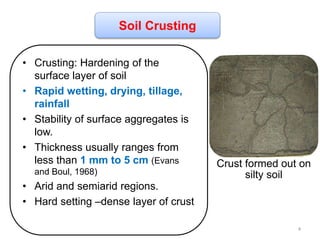 • Crusting: Hardening of the
surface layer of soil
• Rapid wetting, drying, tillage,
rainfall
• Stability of surface aggregates is
low.
• Thickness usually ranges from
less than 1 mm to 5 cm (Evans
and Boul, 1968)
• Arid and semiarid regions.
• Hard setting –dense layer of crust
Soil Crusting
Crust formed out on
silty soil
4
 
