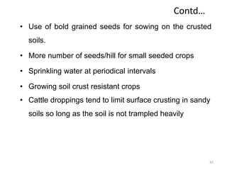 Contd…
• Use of bold grained seeds for sowing on the crusted
soils.
• More number of seeds/hill for small seeded crops
• Sprinkling water at periodical intervals
• Growing soil crust resistant crops
• Cattle droppings tend to limit surface crusting in sandy
soils so long as the soil is not trampled heavily
42
 