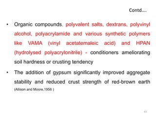 Contd….
• Organic compounds, polyvalent salts, dextrans, polyvinyl
alcohol, polyacrylamide and various synthetic polymers
like VAMA (vinyl acetatemaleic acid) and HPAN
(hydrolysed polyacrylonitrile) - conditioners ameliorating
soil hardness or crusting tendency
• The addition of gypsum significantly improved aggregate
stability and reduced crust strength of red-brown earth
(Allison and Moore,1956 )
43
 