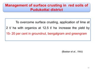 Management of surface crusting in red soils of
Pudukottai district
To overcome surface crusting, application of lime at
2 t/ ha with organics at 12.5 t/ ha increase the yield by
15- 20 per cent in groundnut, bengalgram and greengram
(Baskar et al., 1992)
50
 