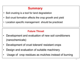 Future Thrust
• Development and evaluation of new soil conditioners
(nanochemicals)
• Development of crust tolerant/ resistant crops
• Design and evaluation of suitable machinery
• Usage of crop residues as mulches instead of burning
51
Summary
• Soil crusting is a tool for land degradation
• Soil crust formation affects the crop growth and yield
• Location specific management should be practiced
 
