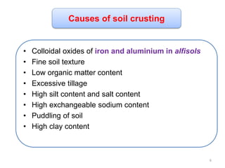 • Colloidal oxides of iron and aluminium in alfisols
• Fine soil texture
• Low organic matter content
• Excessive tillage
• High silt content and salt content
• High exchangeable sodium content
• Puddling of soil
• High clay content
Causes of soil crusting
6
 
