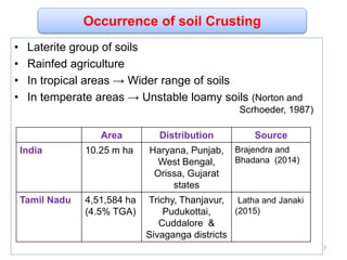 Occurrence of soil Crusting
• Laterite group of soils
• Rainfed agriculture
• In tropical areas → Wider range of soils
• In temperate areas → Unstable loamy soils (Norton and
Scrhoeder, 1987)
Area Distribution Source
India 10.25 m ha Haryana, Punjab,
West Bengal,
Orissa, Gujarat
states
Brajendra and
Bhadana (2014)
Tamil Nadu 4,51,584 ha
(4.5% TGA)
Trichy, Thanjavur,
Pudukottai,
Cuddalore &
Sivaganga districts
Latha and Janaki
(2015)
7
 