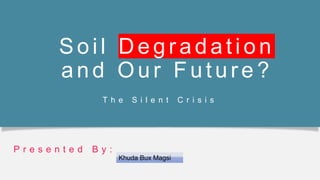 Soil Degradati on
and Our Future ?
T h e S i l e n t C r i s i s
P r e s e n t e d B y :
Khuda Bux Magsi
 