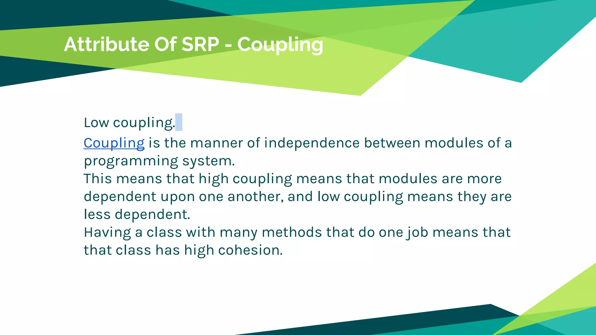 Attribute Of SRP - Coupling
Low coupling.
Coupling is the manner of independence between modules of a
programming system.
This means that high coupling means that modules are more
dependent upon one another, and low coupling means they are
less dependent.
Having a class with many methods that do one job means that
that class has high cohesion.
 