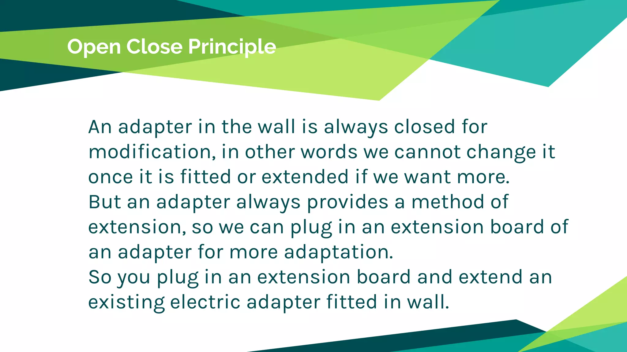 Open Close Principle
An adapter in the wall is always closed for
modification, in other words we cannot change it
once it is fitted or extended if we want more.
But an adapter always provides a method of
extension, so we can plug in an extension board of
an adapter for more adaptation.
So you plug in an extension board and extend an
existing electric adapter fitted in wall.
 