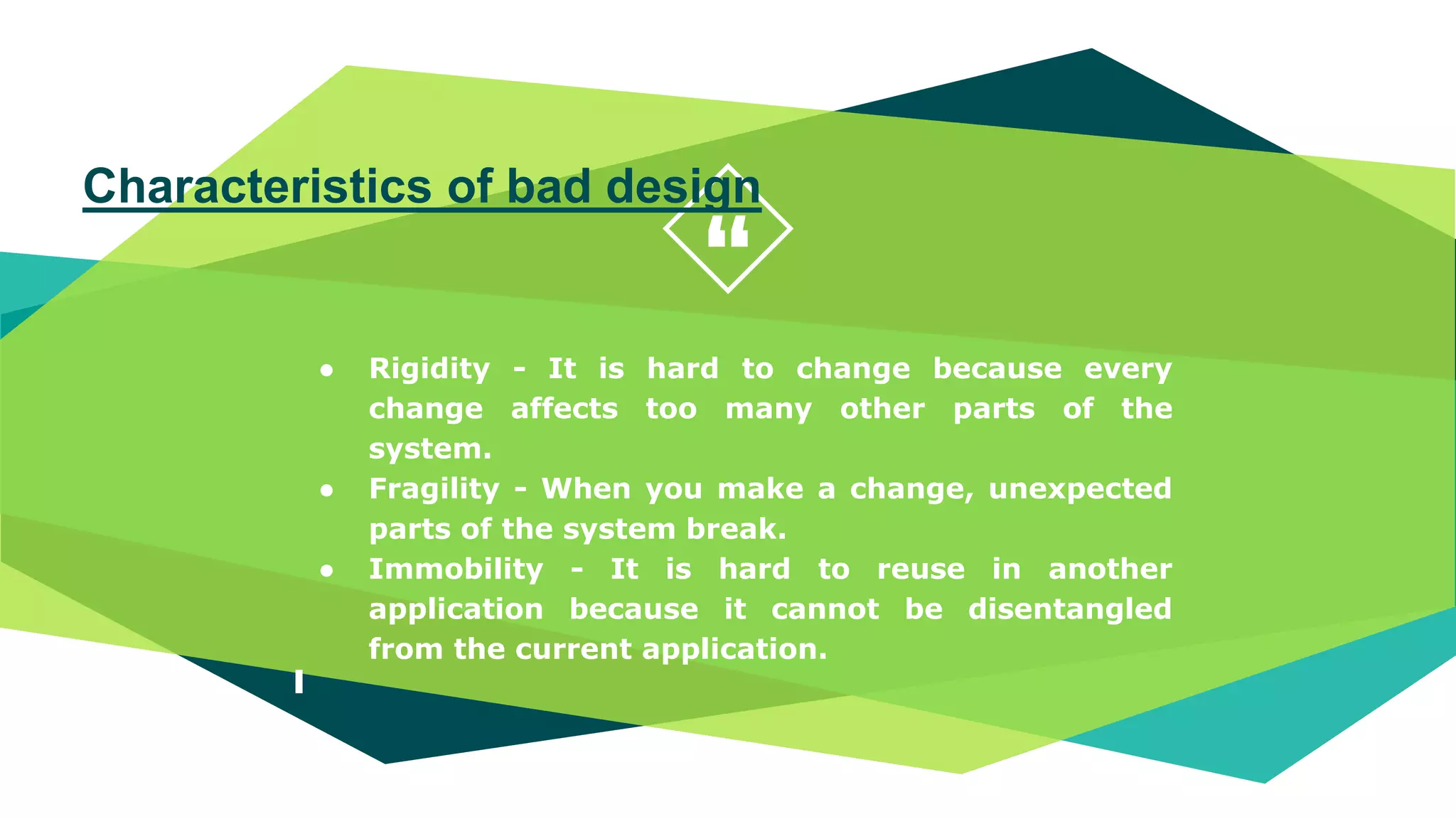 “
● Rigidity - It is hard to change because every
change affects too many other parts of the
system.
● Fragility - When you make a change, unexpected
parts of the system break.
● Immobility - It is hard to reuse in another
application because it cannot be disentangled
from the current application.
Characteristics of bad design
 