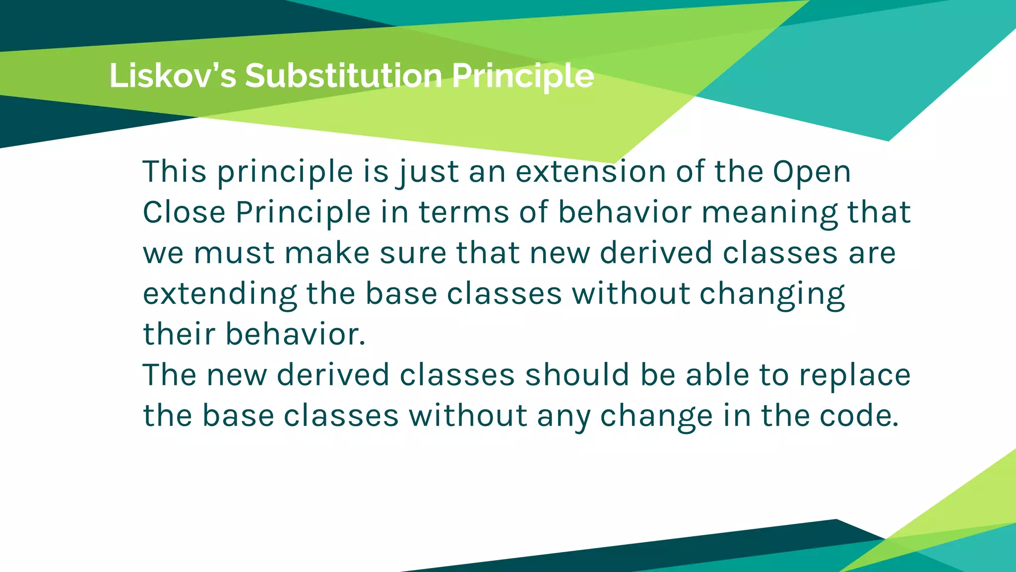 Liskov’s Substitution Principle
This principle is just an extension of the Open
Close Principle in terms of behavior meaning that
we must make sure that new derived classes are
extending the base classes without changing
their behavior.
The new derived classes should be able to replace
the base classes without any change in the code.
 