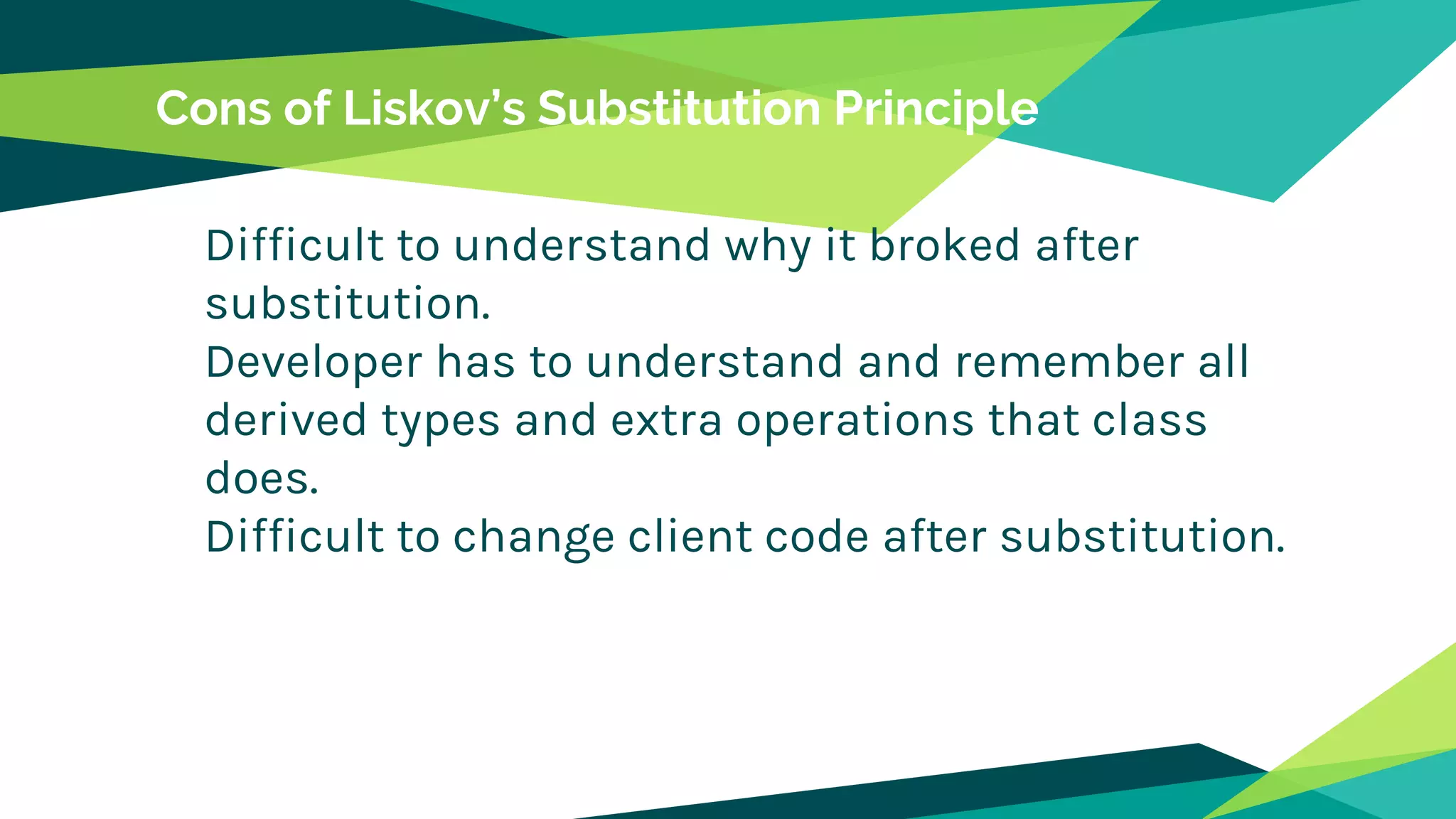 Cons of Liskov’s Substitution Principle
Difficult to understand why it broked after
substitution.
Developer has to understand and remember all
derived types and extra operations that class
does.
Difficult to change client code after substitution.
 