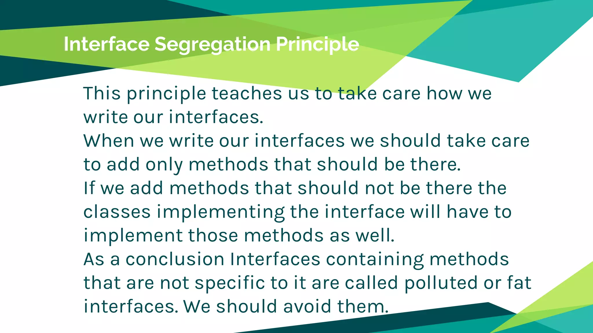 Interface Segregation Principle
This principle teaches us to take care how we
write our interfaces.
When we write our interfaces we should take care
to add only methods that should be there.
If we add methods that should not be there the
classes implementing the interface will have to
implement those methods as well.
As a conclusion Interfaces containing methods
that are not specific to it are called polluted or fat
interfaces. We should avoid them.
 