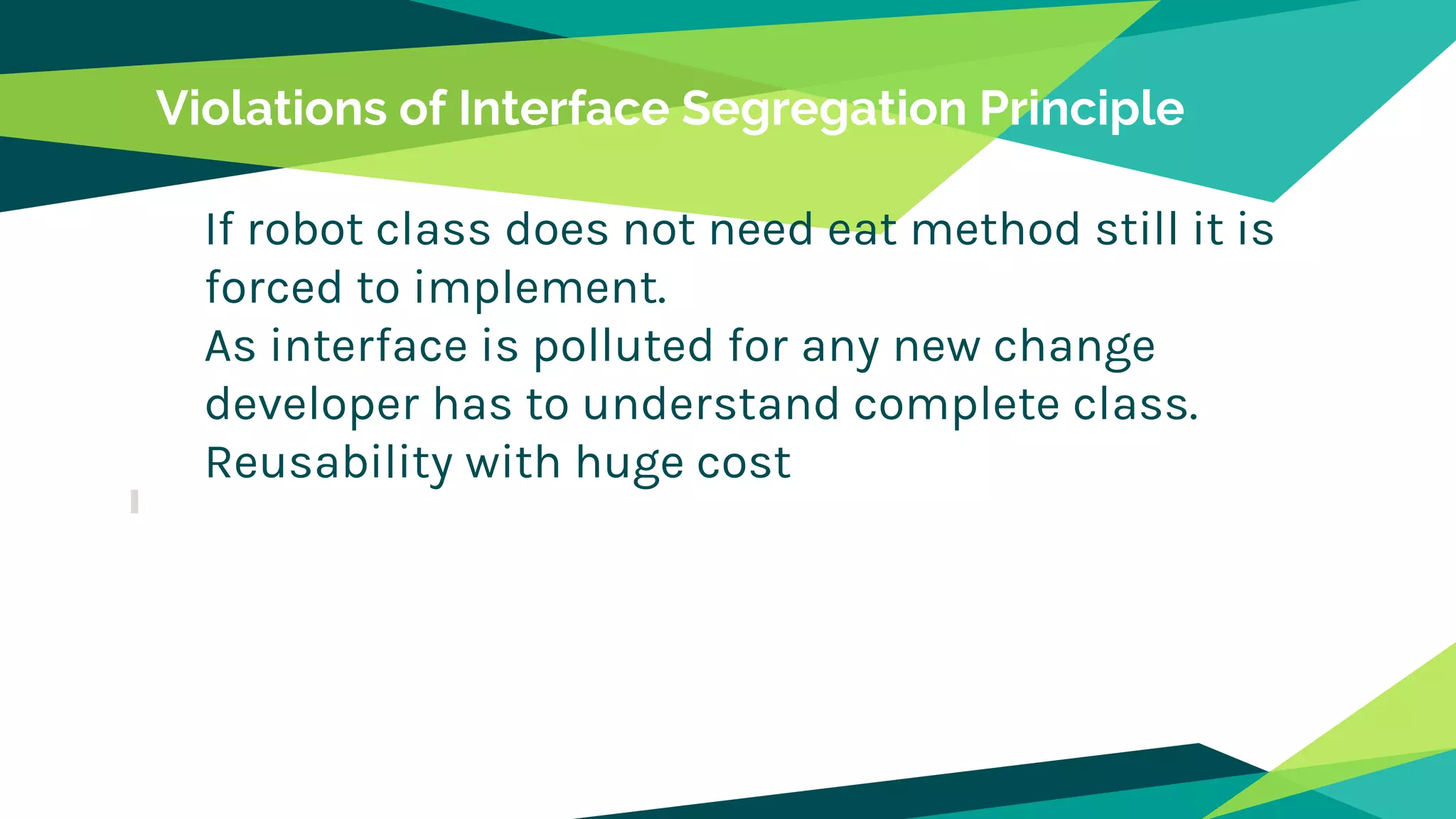Violations of Interface Segregation Principle
If robot class does not need eat method still it is
forced to implement.
As interface is polluted for any new change
developer has to understand complete class.
Reusability with huge cost
 
