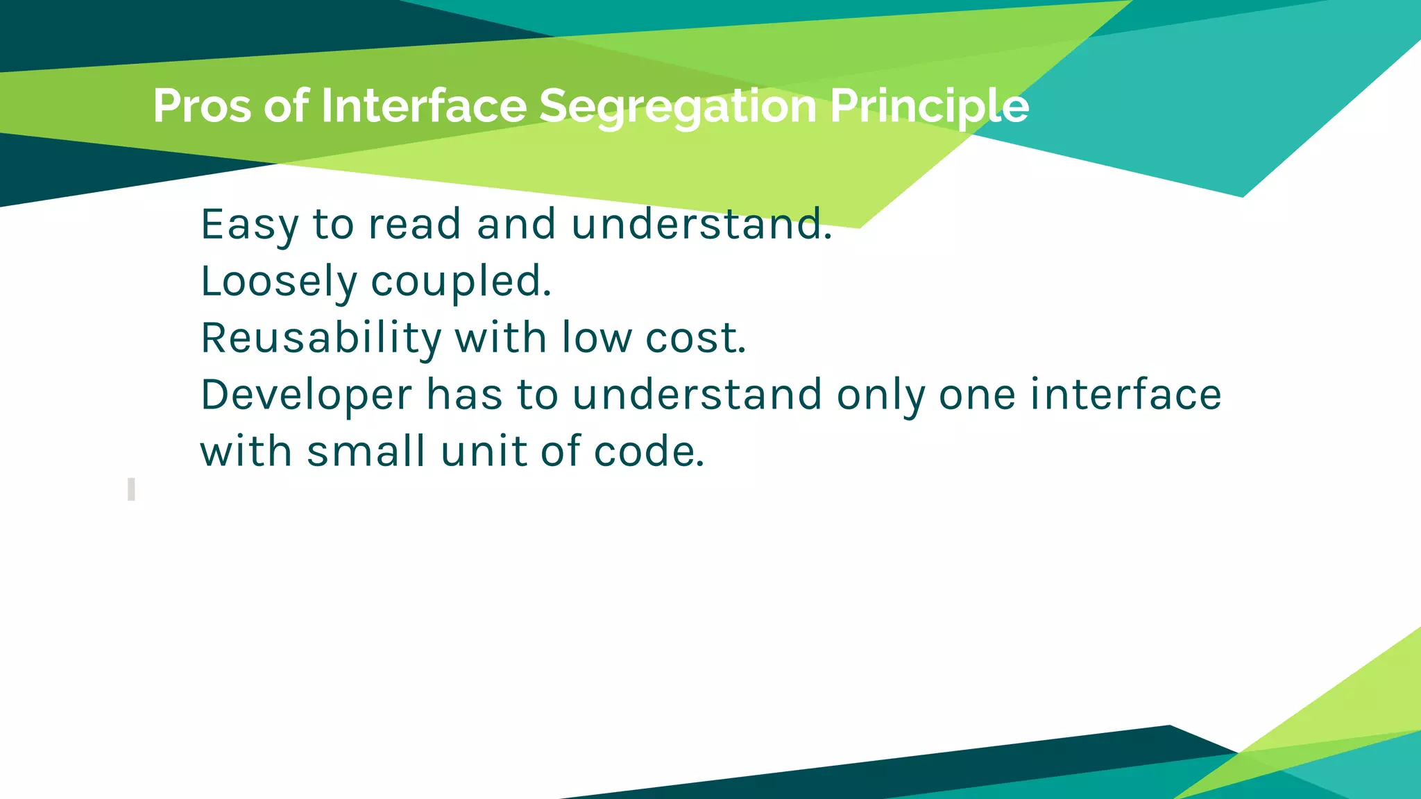 Pros of Interface Segregation Principle
Easy to read and understand.
Loosely coupled.
Reusability with low cost.
Developer has to understand only one interface
with small unit of code.
 