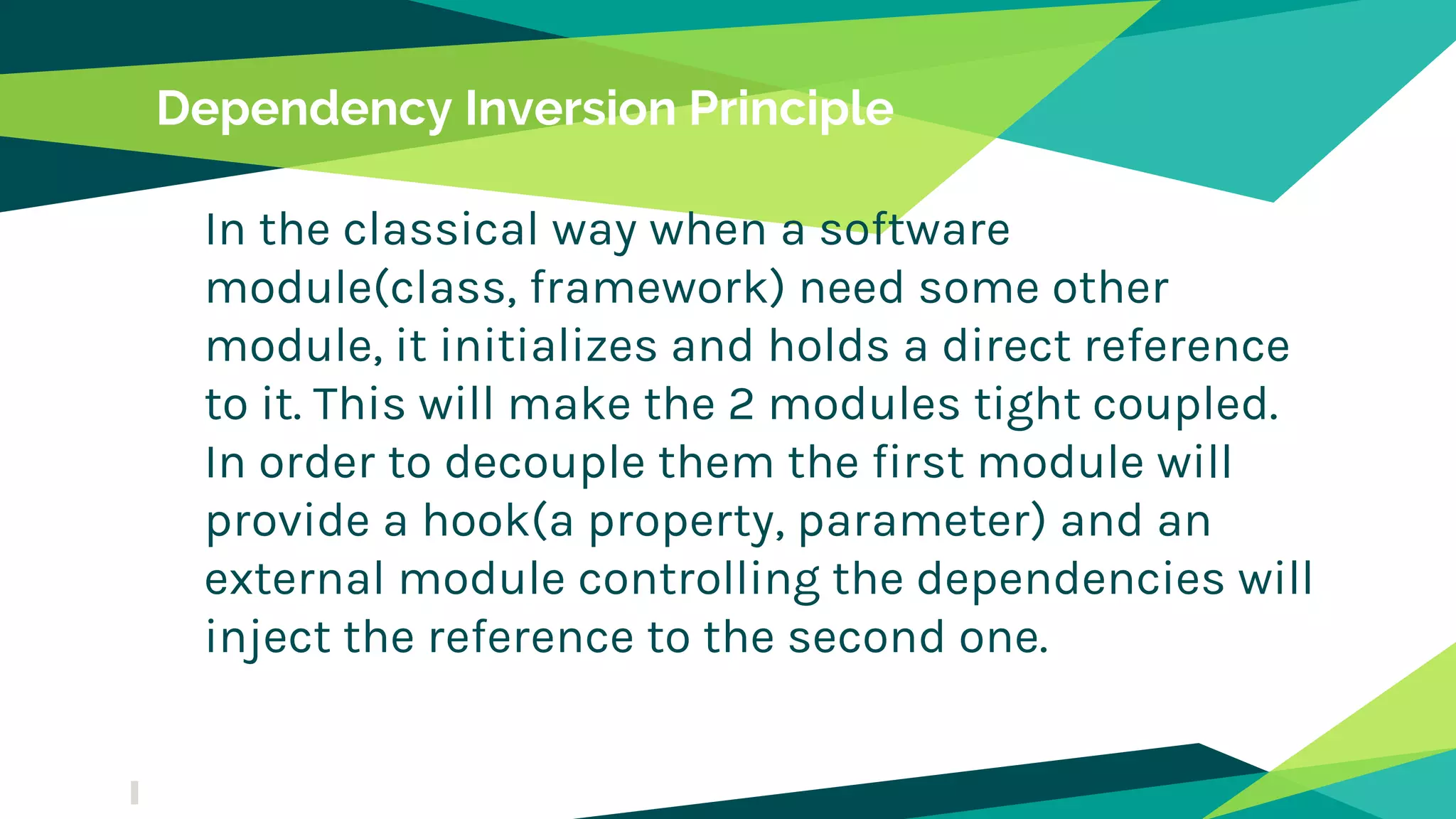 Dependency Inversion Principle
In the classical way when a software
module(class, framework) need some other
module, it initializes and holds a direct reference
to it. This will make the 2 modules tight coupled.
In order to decouple them the first module will
provide a hook(a property, parameter) and an
external module controlling the dependencies will
inject the reference to the second one.
 