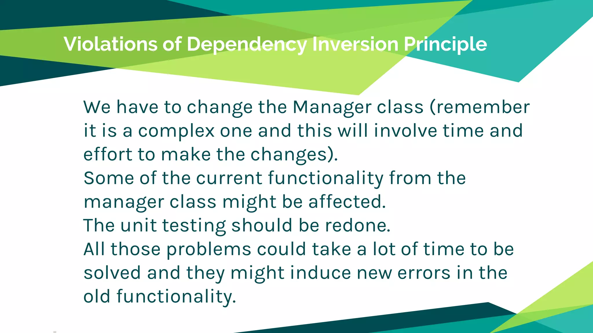 Violations of Dependency Inversion Principle
We have to change the Manager class (remember
it is a complex one and this will involve time and
effort to make the changes).
Some of the current functionality from the
manager class might be affected.
The unit testing should be redone.
All those problems could take a lot of time to be
solved and they might induce new errors in the
old functionality.
 
