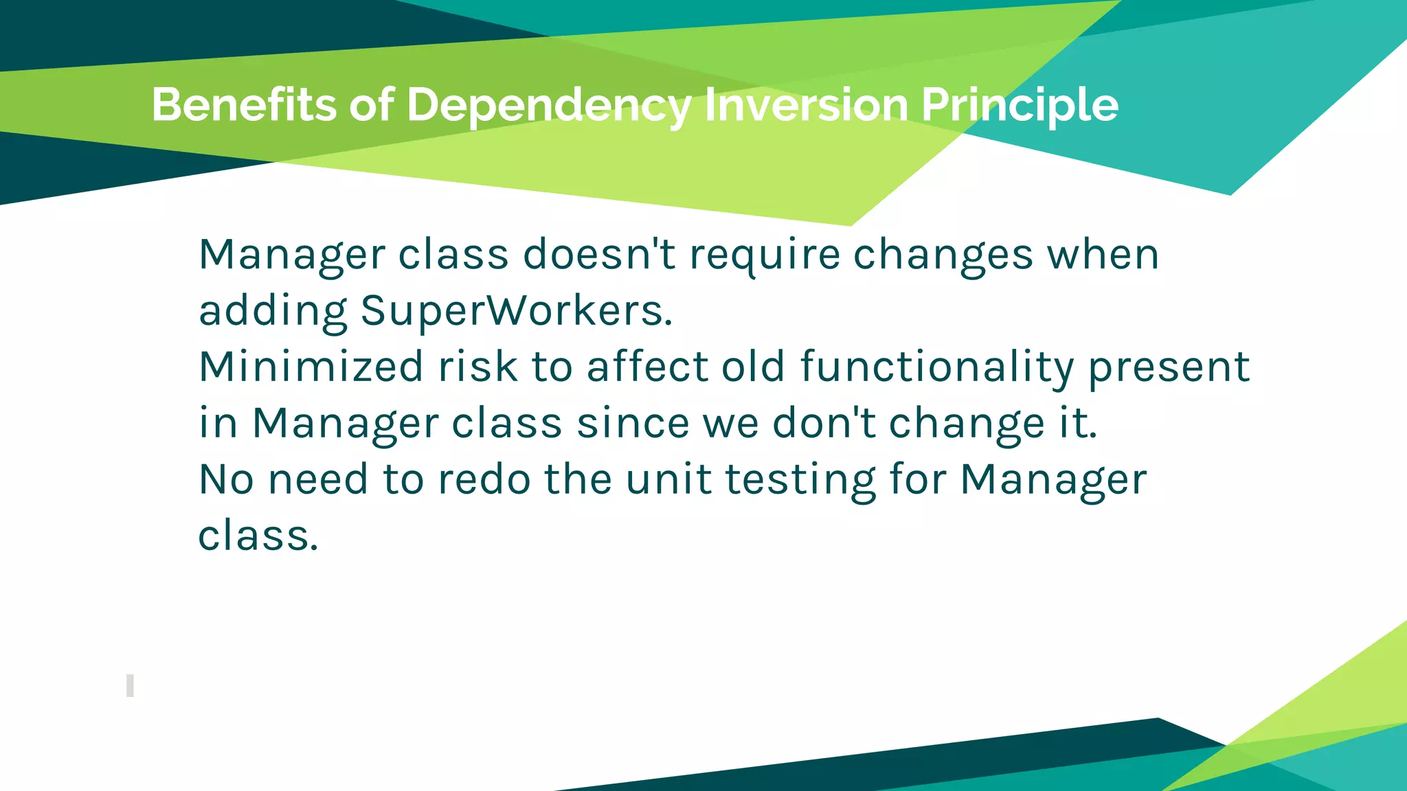 Benefits of Dependency Inversion Principle
Manager class doesn't require changes when
adding SuperWorkers.
Minimized risk to affect old functionality present
in Manager class since we don't change it.
No need to redo the unit testing for Manager
class.
 