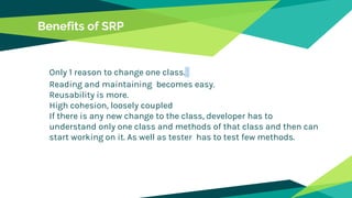 Benefits of SRP
Only 1 reason to change one class.
Reading and maintaining becomes easy.
Reusability is more.
High cohesion, loosely coupled
If there is any new change to the class, developer has to
understand only one class and methods of that class and then can
start working on it. As well as tester has to test few methods.
 