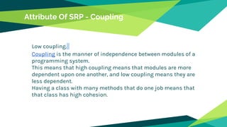 Attribute Of SRP - Coupling
Low coupling.
Coupling is the manner of independence between modules of a
programming system.
This means that high coupling means that modules are more
dependent upon one another, and low coupling means they are
less dependent.
Having a class with many methods that do one job means that
that class has high cohesion.
 