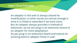 Open Close Principle
An adapter in the wall is always closed for
modification, in other words we cannot change it
once it is fitted or extended if we want more.
But an adapter always provides a method of
extension, so we can plug in an extension board of
an adapter for more adaptation.
So you plug in an extension board and extend an
existing electric adapter fitted in wall.
 
