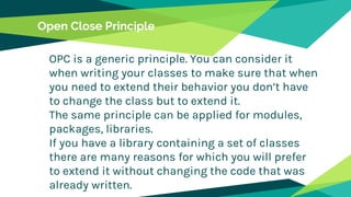 Open Close Principle
OPC is a generic principle. You can consider it
when writing your classes to make sure that when
you need to extend their behavior you don’t have
to change the class but to extend it.
The same principle can be applied for modules,
packages, libraries.
If you have a library containing a set of classes
there are many reasons for which you will prefer
to extend it without changing the code that was
already written.
 
