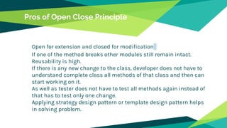 Pros of Open Close Principle
Open for extension and closed for modification
If one of the method breaks other modules still remain intact.
Reusability is high.
If there is any new change to the class, developer does not have to
understand complete class all methods of that class and then can
start working on it.
As well as tester does not have to test all methods again instead of
that has to test only one change.
Applying strategy design pattern or template design pattern helps
in solving problem.
 