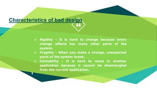 “
● Rigidity - It is hard to change because every
change affects too many other parts of the
system.
● Fragility - When you make a change, unexpected
parts of the system break.
● Immobility - It is hard to reuse in another
application because it cannot be disentangled
from the current application.
Characteristics of bad design
 