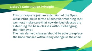 Liskov’s Substitution Principle
This principle is just an extension of the Open
Close Principle in terms of behavior meaning that
we must make sure that new derived classes are
extending the base classes without changing
their behavior.
The new derived classes should be able to replace
the base classes without any change in the code.
 