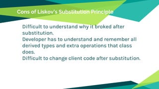 Cons of Liskov’s Substitution Principle
Difficult to understand why it broked after
substitution.
Developer has to understand and remember all
derived types and extra operations that class
does.
Difficult to change client code after substitution.
 