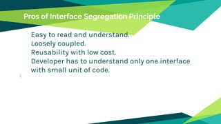 Pros of Interface Segregation Principle
Easy to read and understand.
Loosely coupled.
Reusability with low cost.
Developer has to understand only one interface
with small unit of code.
 