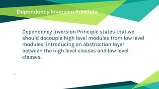Dependency Inversion Principle
Dependency Inversion Principle states that we
should decouple high level modules from low level
modules, introducing an abstraction layer
between the high level classes and low level
classes.
 