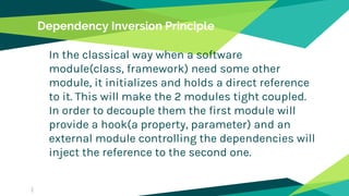 Dependency Inversion Principle
In the classical way when a software
module(class, framework) need some other
module, it initializes and holds a direct reference
to it. This will make the 2 modules tight coupled.
In order to decouple them the first module will
provide a hook(a property, parameter) and an
external module controlling the dependencies will
inject the reference to the second one.
 