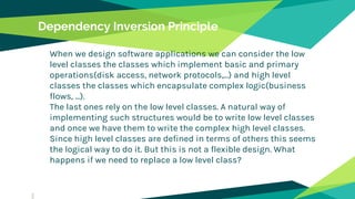 Dependency Inversion Principle
When we design software applications we can consider the low
level classes the classes which implement basic and primary
operations(disk access, network protocols,...) and high level
classes the classes which encapsulate complex logic(business
flows, ...).
The last ones rely on the low level classes. A natural way of
implementing such structures would be to write low level classes
and once we have them to write the complex high level classes.
Since high level classes are defined in terms of others this seems
the logical way to do it. But this is not a flexible design. What
happens if we need to replace a low level class?
 