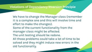 Violations of Dependency Inversion Principle
We have to change the Manager class (remember
it is a complex one and this will involve time and
effort to make the changes).
Some of the current functionality from the
manager class might be affected.
The unit testing should be redone.
All those problems could take a lot of time to be
solved and they might induce new errors in the
old functionality.
 