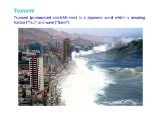 Tsunami
Tsunami (pronounced soo-NAH-mee) is a Japanese word which is meaning
harbor (“Tsu”) and wave (“Nami”)
 