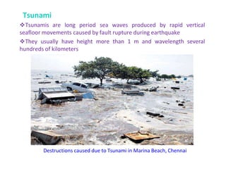Tsunami
Tsunamis are long period sea waves produced by rapid vertical
seafloor movements caused by fault rupture during earthquake
They usually have height more than 1 m and wavelength several
hundreds of kilometers
Destructions caused due to Tsunami in Marina Beach, Chennai
 