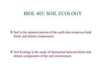 BIOL 403: SOIL ECOLOGY
 Soil is the topmost portion of the earth that comprises both
biotic and abiotic components.
 Soil Ecology is the study of interaction between biotic and
abiotic components of the soil environment.
 