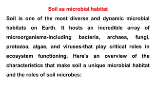 Soil as microbial habitat
Soil is one of the most diverse and dynamic microbial
habitats on Earth. It hosts an incredible array of
microorganisms-including bacteria, archaea, fungi,
protozoa, algae, and viruses-that play critical roles in
ecosystem functioning. Here's an overview of the
characteristics that make soil a unique microbial habitat
and the roles of soil microbes:
 