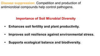 Importance of Soil Microbial Diversity
• Enhances soil fertility and plant productivity.
• Improves soil resilience against environmental stress.
• Supports ecological balance and biodiversity.
Disease suppression: Competition and production of
antimicrobial compounds help control pathogens.
 