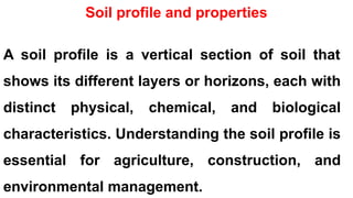Soil profile and properties
A soil profile is a vertical section of soil that
shows its different layers or horizons, each with
distinct physical, chemical, and biological
characteristics. Understanding the soil profile is
essential for agriculture, construction, and
environmental management.
 
