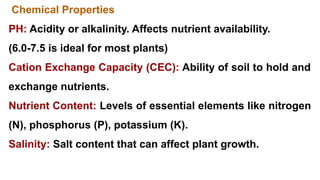 Chemical Properties
PH: Acidity or alkalinity. Affects nutrient availability.
(6.0-7.5 is ideal for most plants)
Cation Exchange Capacity (CEC): Ability of soil to hold and
exchange nutrients.
Nutrient Content: Levels of essential elements like nitrogen
(N), phosphorus (P), potassium (K).
Salinity: Salt content that can affect plant growth.
 