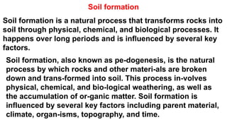Soil formation
Soil formation is a natural process that transforms rocks into
soil through physical, chemical, and biological processes. It
happens over long periods and is influenced by several key
factors.
Soil formation, also known as pe-dogenesis, is the natural
process by which rocks and other materi-als are broken
down and trans-formed into soil. This process in-volves
physical, chemical, and bio-logical weathering, as well as
the accumulation of or-ganic matter. Soil formation is
influenced by several key factors including parent material,
climate, organ-isms, topography, and time.
 