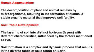 Humus Accumulation:
The decomposition of plant and animal remains by
microorganisms, resulting in the formation of humus, a
stable organic material that improves soil fertility.
Soil Profile Development:
The layering of soil into distinct horizons (layers) with
different characteristics, influenced by the factors mentioned
above.
Soil formation is a complex and dynamic process that results
in the diverse range of soils found on Earth.
 