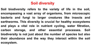 Soil diversity
Soil biodiversity refers to the variety of life in the soil,
encompassing a vast array of organisms, from microscopic
bacteria and fungi to larger creatures like insects and
earthworms. This diversity is crucial for healthy ecosystems
and plays a vital role in nutrient cycling, water filtration,
carbon storage, and other essential processes. Soil
biodiversity is not just about the number of species but also
their abundance and the way they interact within the soil
ecosystem.
 