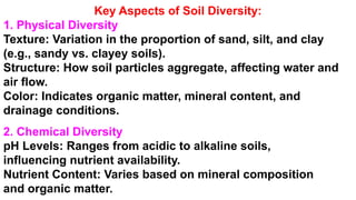 Key Aspects of Soil Diversity:
1. Physical Diversity
Texture: Variation in the proportion of sand, silt, and clay
(e.g., sandy vs. clayey soils).
Structure: How soil particles aggregate, affecting water and
air flow.
Color: Indicates organic matter, mineral content, and
drainage conditions.
2. Chemical Diversity
pH Levels: Ranges from acidic to alkaline soils,
influencing nutrient availability.
Nutrient Content: Varies based on mineral composition
and organic matter.
 