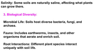 3. Biological Diversity:
Microbial Life: Soils host diverse bacteria, fungi, and
archaea.
Fauna: Includes earthworms, insects, and other
organisms that aerate and enrich soil.
Root Interactions: Different plant species interact
uniquely with soil life.
Salinity: Some soils are naturally saline, affecting what plants
can grow there.
 